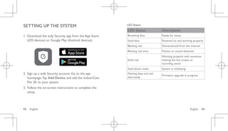 English 04
03 English
SETTING UP THE SYSTEM
1. Download the eufy Security app from the App Store
(iOS devices) or Google Play (Android devices).
2. Sign up a eufy Security account. Go to the app
homepage.Tap Add Device, and add the IndoorCam
Pan 2K to your system.
3. Follow the on-screen instructions to complete the
setup.
LED Status
LED Status Description
Breathing blue Ready for setup
Solid blue Powered on and working properly
Blinking red Disconnected from the internet
Blinking red once Motion or sound detected
Solid red
Working properly with someone
viewing the live stream or
recording event
Solid bluish violet System is initializing
Flashing blue and red
alternately
Firmware upgrade in progress
 