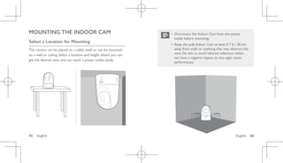 English 06
05 English
MOUNTING THE INDOOR CAM
Select a Location for Mounting
The camera can be placed on a table, shelf, or can be mounted
on a wall or ceiling. Select a location and height where you can
get the desired view, and can reach a power outlet easily.
• Disconnect the Indoor Cam from the power
outlet before mounting.
• Keep the eufy Indoor Cam at least 0.7 ft / 20 cm
away from walls or anything that may obstruct the
view. Do this to avoid infrared reflection which
can have a negative impact on the night vision
performance.
> 20CM > 20CM
 
