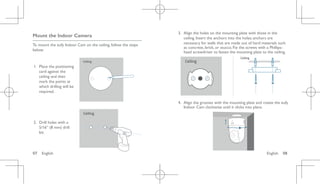 English 08
07 English
Mount the Indoor Camera
To mount the eufy Indoor Cam on the ceiling, follow the steps
below:
1. Place the positioning
card against the
ceiling and then
mark the points at
which drilling will be
required.
Ceiling
2. Drill holes with a
5/16” (8 mm) drill
bit.
Ceiling
3. Align the holes on the mounting plate with those in the
ceiling. Insert the anchors into the holes; anchors are
necessary for walls that are made out of hard materials such
as concrete, brick, or stucco. Fix the screws with a Phillips-
head screwdriver to fasten the mounting plate to the ceiling.
Ceiling
Ceiling
4. Align the grooves with the mounting plate and rotate the eufy
Indoor Cam clockwise until it clicks into place.
 