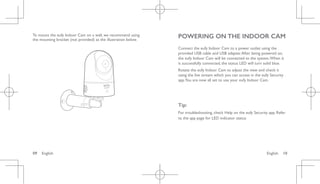 English 10
09 English
To mount the eufy Indoor Cam on a wall, we recommend using
the mounting bracket (not provided) as the illustration below.
POWERING ON THE INDOOR CAM
Connect the eufy Indoor Cam to a power outlet using the
provided USB cable and USB adapter.After being powered on,
the eufy Indoor Cam will be connected to the system.When it
is successfully connected, the status LED will turn solid blue.
Rotate the eufy Indoor Cam to adjust the view and check it
using the live stream which you can access in the eufy Security
app.You are now all set to use your eufy Indoor Cam.
Tip:
For troubleshooting, check Help on the eufy Security app. Refer
to the app page for LED indicator status.
 