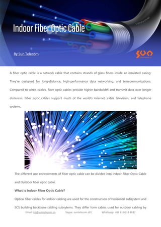 Email: ics@suntelecom.cn Skype: suntelecom.s01 Whatsapp: +86 21 6013 8637
A fiber optic cable is a network cable that contains strands of glass fibers inside an insulated casing.
They're designed for long-distance, high-performance data networking, and telecommunications.
Compared to wired cables, fiber optic cables provide higher bandwidth and transmit data over longer
distances. Fiber optic cables support much of the world's internet, cable television, and telephone
systems.
The different use environments of fiber optic cable can be divided into Indoor Fiber Optic Cable
and Outdoor fiber optic cable.
What is Indoor Fiber Optic Cable?
Optical fiber cables for indoor cabling are used for the construction of horizontal subsystem and
SCS building backbone cabling subsytems. They differ form cables used for outdoor cabling by
 