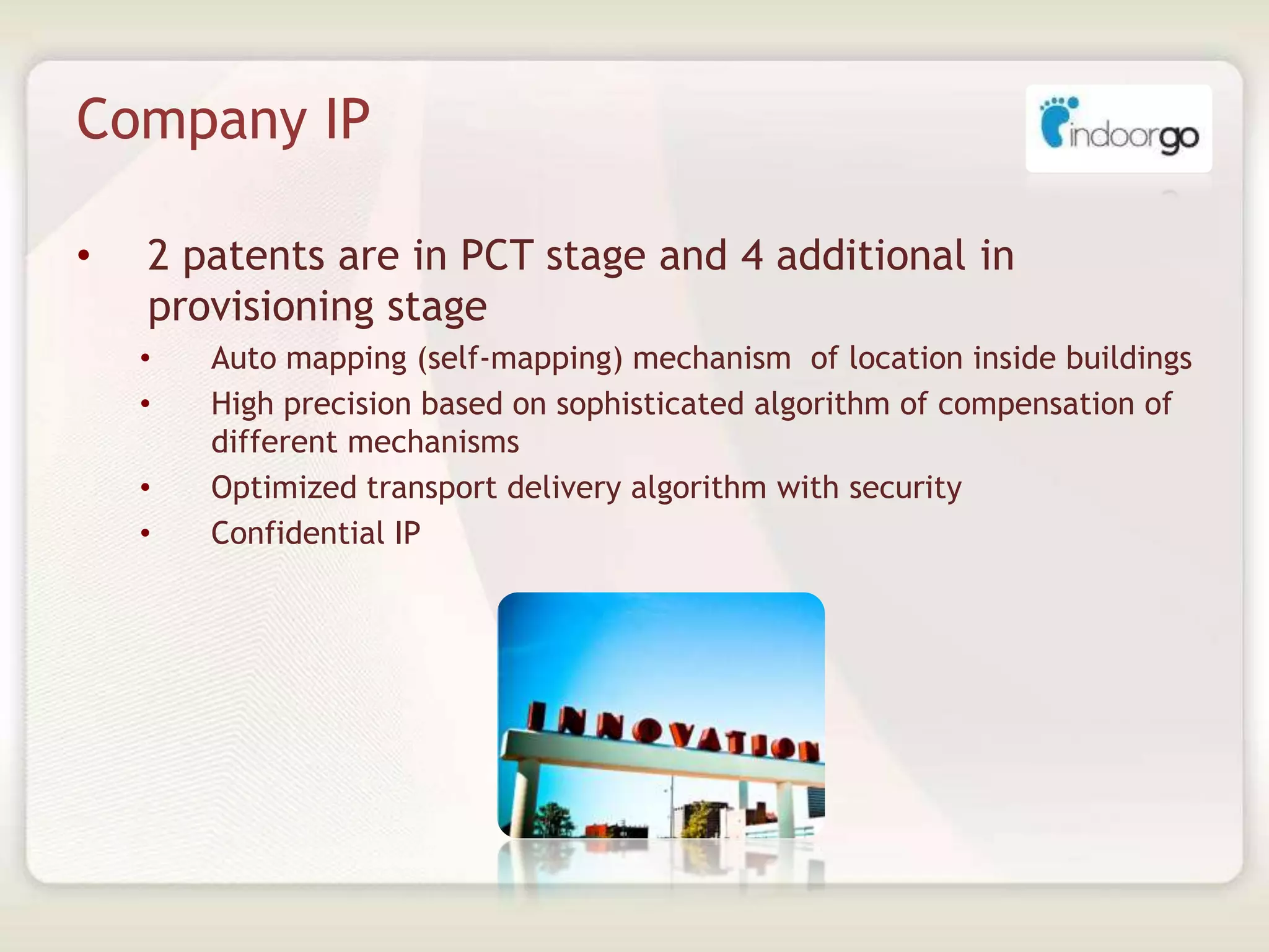Company IP
• 2 patents are in PCT stage and 4 additional in
provisioning stage
• Auto mapping (self-mapping) mechanism of location inside buildings
• High precision based on sophisticated algorithm of compensation of
different mechanisms
• Optimized transport delivery algorithm with security
• Confidential IP
 