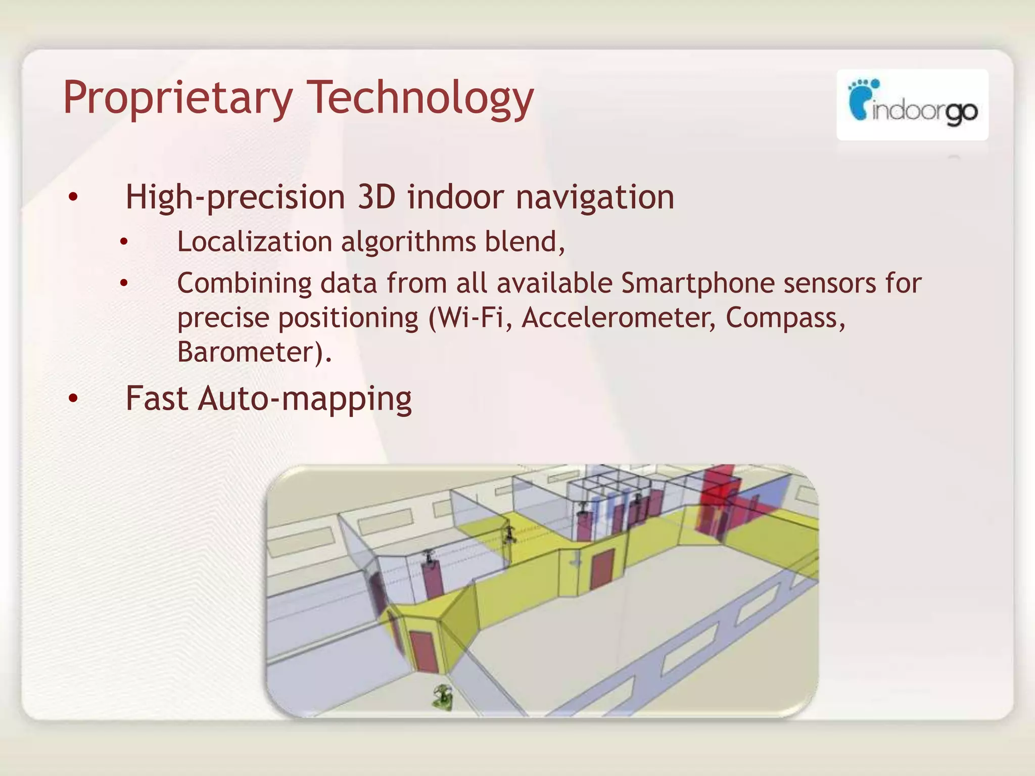Proprietary Technology
• High-precision 3D indoor navigation
• Localization algorithms blend,
• Combining data from all available Smartphone sensors for
precise positioning (Wi-Fi, Accelerometer, Compass,
Barometer).
• Fast Auto-mapping
 