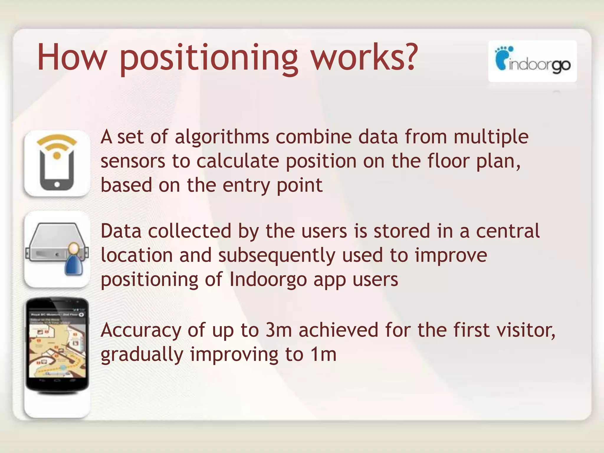 How positioning works?
• A set of algorithms combine data from multiple
sensors to calculate position on the floor plan,
based on the entry point
• Data collected by the users is stored in a central
location and subsequently used to improve
positioning of Indoorgo app users
• Accuracy of up to 3m achieved for the first visitor,
gradually improving to 1m
 