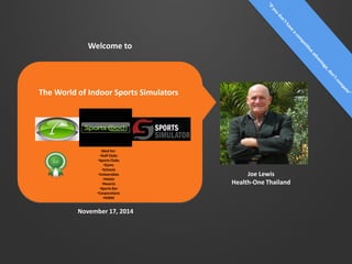 Joe Lewis
Health-One Thailand
November 17, 2014
Welcome to
The World of Indoor Sports Simulators
Ideal for:
•Golf Clubs
•Sports Clubs
•Gyms
•Schools
•Universities
•Hotels
•Resorts
•Sports Bar
•Corporations
•HOME
 