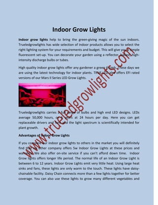 Indoor Grow Lights
Indoor grow lights help to bring the green-giving magic of the sun indoors.
Trueledgrowlights has wide selection of indoor products allows you to select the
right lighting system for your requirements and budget. This will give you a simple
fluorescent set-up. You can decorate your garden using a reflector, ballast, high-
intensity discharge bulbs or tubes.
High quality indoor grow lights offer any gardener a green thumb. These days we
are using the latest technology for indoor plants. TRUE LED also offers EFI rated
versions of our Mars II Series LED Grow Lights.
Trueledgrowlights carries a full range of bulbs and high end LED designs. LEDs
average 50,000 hours, or 6 years at 24 hours per day. Here you can get
replaceable drivers and fans and the light spectrum is scientifically intended for
plant growth.
Advantages of Indoor Grow Lights
If you compare our indoor grow lights to others in the market you will definitely
find that no other company offers 5w Indoor Grow Lights at these prices and
warranty. We also offer on-site service if you can’t afford down time. Indoor
Grow lights offers longer life period. The normal life of an Indoor Grow Light is
between 6 to 12 years. Indoor Grow Lights emit very little heat: Using large heat
sinks and fans, these lights are only warm to the touch. These lights have daisy-
chainable facility. Daisy Chain connects more than a few lights together for better
coverage. You can also use these lights to grow many different vegetables and
 