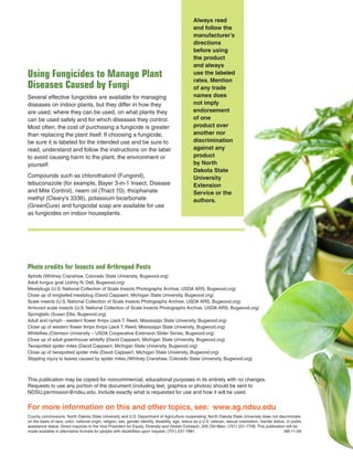 Photo credits for Insects and Arthropod Pests
Aphids (Whitney Cranshaw, Colorado State University, Bugwood.org)
Adult fungus gnat (Johny N. Dell, Bugwood.org)
Mealybugs (U.S. National Collection of Scale Insects Photographs Archive, USDA ARS, Bugwood.org)
Close up of longtailed mealybug (David Cappaert, Michigan State University, Bugwood.org)
Scale insects (U.S. National Collection of Scale Insects Photographs Archive, USDA ARS, Bugwood.org)
Armored scale insects (U.S. National Collection of Scale Insects Photographs Archive, USDA ARS, Bugwood.org)
Springtails (Susan Ellis, Bugwood.org)
Adult and nymph - western ﬂower thrips (Jack T. Reed, Mississippi State University, Bugwood.org)
Close up of western ﬂower thrips thrips (Jack T. Reed, Mississippi State University, Bugwood.org)
Whiteﬂies (Clemson University – USDA Cooperative Extension Slider Series, Bugwood.org)
Close up of adult greenhouse whiteﬂy (David Cappaert, Michigan State University, Bugwood.org)
Twospotted spider mites (David Cappaert, Michigan State University, Bugwood.org)
Close up of twospotted spider mite (David Cappaert, Michigan State University, Bugwood.org)
Stippling injury to leaves caused by spider mites (Whitney Cranshaw, Colorado State University, Bugwood.org)
Using Fungicides to Manage Plant
Diseases Caused by Fungi
Several effective fungicides are available for managing
diseases on indoor plants, but they differ in how they
are used, where they can be used, on what plants they
can be used safely and for which diseases they control.
Most often, the cost of purchasing a fungicide is greater
than replacing the plant itself. If choosing a fungicide,
be sure it is labeled for the intended use and be sure to
read, understand and follow the instructions on the label
to avoid causing harm to the plant, the environment or
yourself.
Compounds such as chlorothalonil (Fungonil),
tebuconazole (for example, Bayer 3-in-1 Insect, Disease
and Mite Control), neem oil (Triact 70), thiophanate
methyl (Cleary’s 3336), potassium bicarbonate
(GreenCure) and fungicidal soap are available for use
as fungicides on indoor houseplants.
Always read
and follow the
manufacturer’s
directions
before using
the product
and always
use the labeled
rates. Mention
of any trade
names does
not imply
endorsement
of one
product over
another nor
discrimination
against any
product
by North
Dakota State
University
Extension
Service or the
authors.
This publication may be copied for noncommercial, educational purposes in its entirety with no changes.
Requests to use any portion of the document (including text, graphics or photos) should be sent to
NDSU.permission@ndsu.edu. Include exactly what is requested for use and how it will be used.
For more information on this and other topics, see: www.ag.ndsu.edu
County commissions, North Dakota State University and U.S. Department of Agriculture cooperating. North Dakota State University does not discriminate
on the basis of race, color, national origin, religion, sex, gender identity, disability, age, status as a U.S. veteran, sexual orientation, marital status, or public
assistance status. Direct inquiries to the Vice President for Equity, Diversity and Global Outreach, 205 Old Main, (701) 231-7708. This publication will be
made available in alternative formats for people with disabilities upon request, (701) 231-7881. 5M-11-09
 