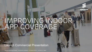 Launch Commercial Presentation
Improving indoor
app coverage
Improving Indoor App Coverage | Commercial in confidence | © Ericsson AB 2015 | 2015-08-14 | Page 1
 