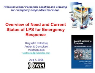 Precision Indoor Personnel Location and Tracking
      for Emergency Responders Workshop




 Overview of Need and Current
 Status of LPS for Emergency
           Response
               Krzysztof Kolodziej
               Author & Consultant
                   IndoorLBS.com
              kkolodziej@indoorlbs.com

                   Aug 7, 2006
 