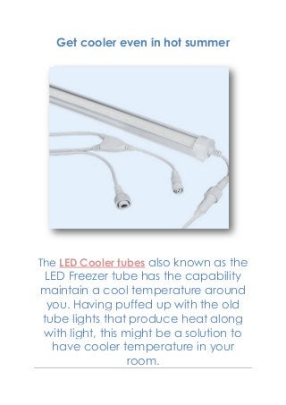 Get cooler even in hot summer
The LED Cooler tubes also known as the
LED Freezer tube has the capability
maintain a cool temperature around
you. Having puffed up with the old
tube lights that produce heat along
with light, this might be a solution to
have cooler temperature in your
room.
 