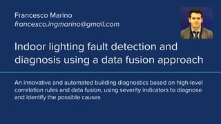 Indoor lighting fault detection and
diagnosis using a data fusion approach
An innovative and automated building diagnostics based on high-level
correlation rules and data fusion, using severity indicators to diagnose
and identify the possible causes
Francesco Marino
francesco.ingmarino@gmail.com
 