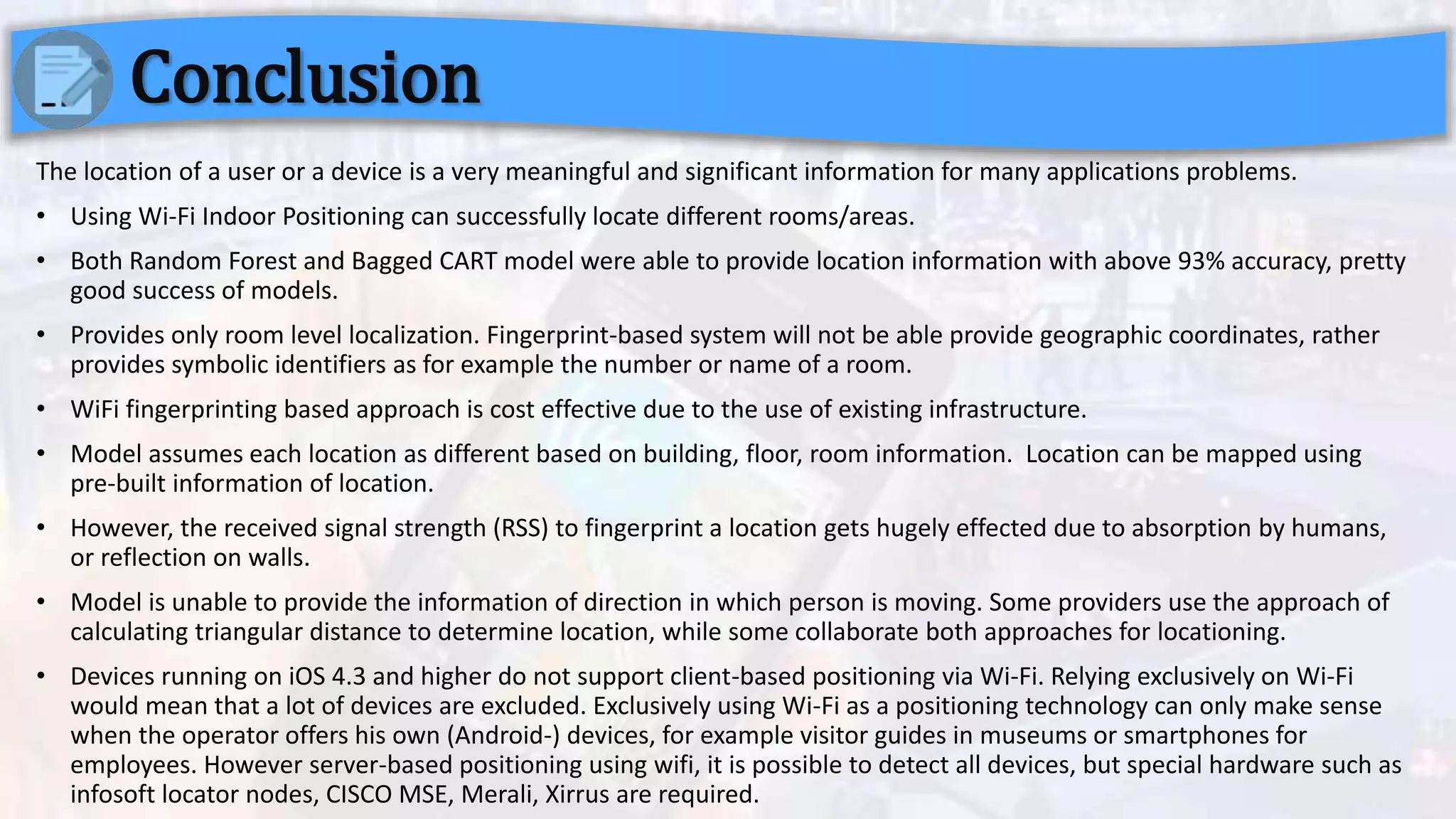 The location of a user or a device is a very meaningful and significant information for many applications problems.
• Using Wi-Fi Indoor Positioning can successfully locate different rooms/areas.
• Both Random Forest and Bagged CART model were able to provide location information with above 93% accuracy, pretty
good success of models.
• Provides only room level localization. Fingerprint-based system will not be able provide geographic coordinates, rather
provides symbolic identifiers as for example the number or name of a room.
• WiFi fingerprinting based approach is cost effective due to the use of existing infrastructure.
• Model assumes each location as different based on building, floor, room information. Location can be mapped using
pre-built information of location.
• However, the received signal strength (RSS) to fingerprint a location gets hugely effected due to absorption by humans,
or reflection on walls.
• Model is unable to provide the information of direction in which person is moving. Some providers use the approach of
calculating triangular distance to determine location, while some collaborate both approaches for locationing.
• Devices running on iOS 4.3 and higher do not support client-based positioning via Wi-Fi. Relying exclusively on Wi-Fi
would mean that a lot of devices are excluded. Exclusively using Wi-Fi as a positioning technology can only make sense
when the operator offers his own (Android-) devices, for example visitor guides in museums or smartphones for
employees. However server-based positioning using wifi, it is possible to detect all devices, but special hardware such as
infosoft locator nodes, CISCO MSE, Merali, Xirrus are required.
Conclusion
 