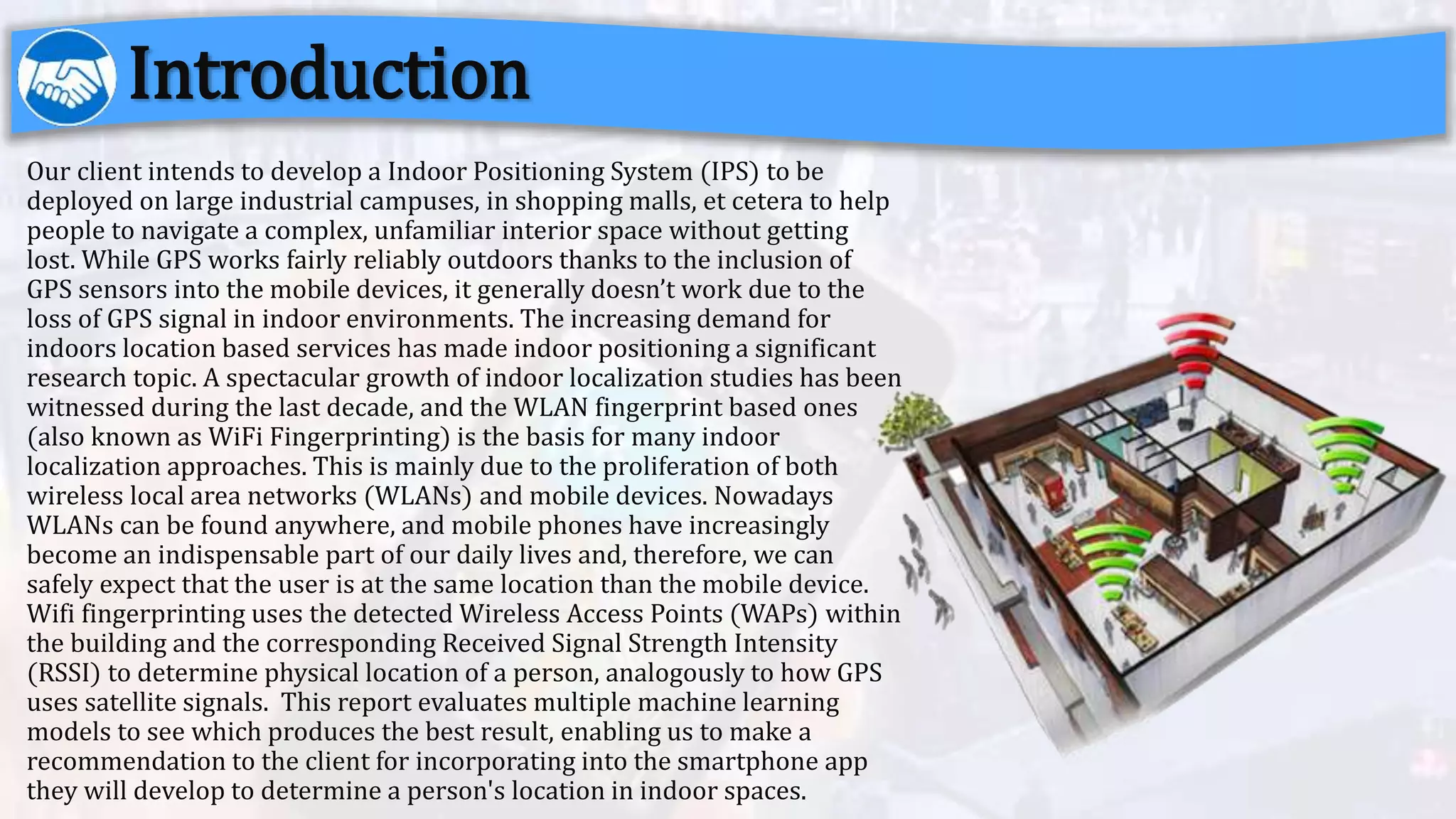 Our client intends to develop a Indoor Positioning System (IPS) to be
deployed on large industrial campuses, in shopping malls, et cetera to help
people to navigate a complex, unfamiliar interior space without getting
lost. While GPS works fairly reliably outdoors thanks to the inclusion of
GPS sensors into the mobile devices, it generally doesn’t work due to the
loss of GPS signal in indoor environments. The increasing demand for
indoors location based services has made indoor positioning a significant
research topic. A spectacular growth of indoor localization studies has been
witnessed during the last decade, and the WLAN fingerprint based ones
(also known as WiFi Fingerprinting) is the basis for many indoor
localization approaches. This is mainly due to the proliferation of both
wireless local area networks (WLANs) and mobile devices. Nowadays
WLANs can be found anywhere, and mobile phones have increasingly
become an indispensable part of our daily lives and, therefore, we can
safely expect that the user is at the same location than the mobile device.
Wifi fingerprinting uses the detected Wireless Access Points (WAPs) within
the building and the corresponding Received Signal Strength Intensity
(RSSI) to determine physical location of a person, analogously to how GPS
uses satellite signals. This report evaluates multiple machine learning
models to see which produces the best result, enabling us to make a
recommendation to the client for incorporating into the smartphone app
they will develop to determine a person's location in indoor spaces.
Introduction
 