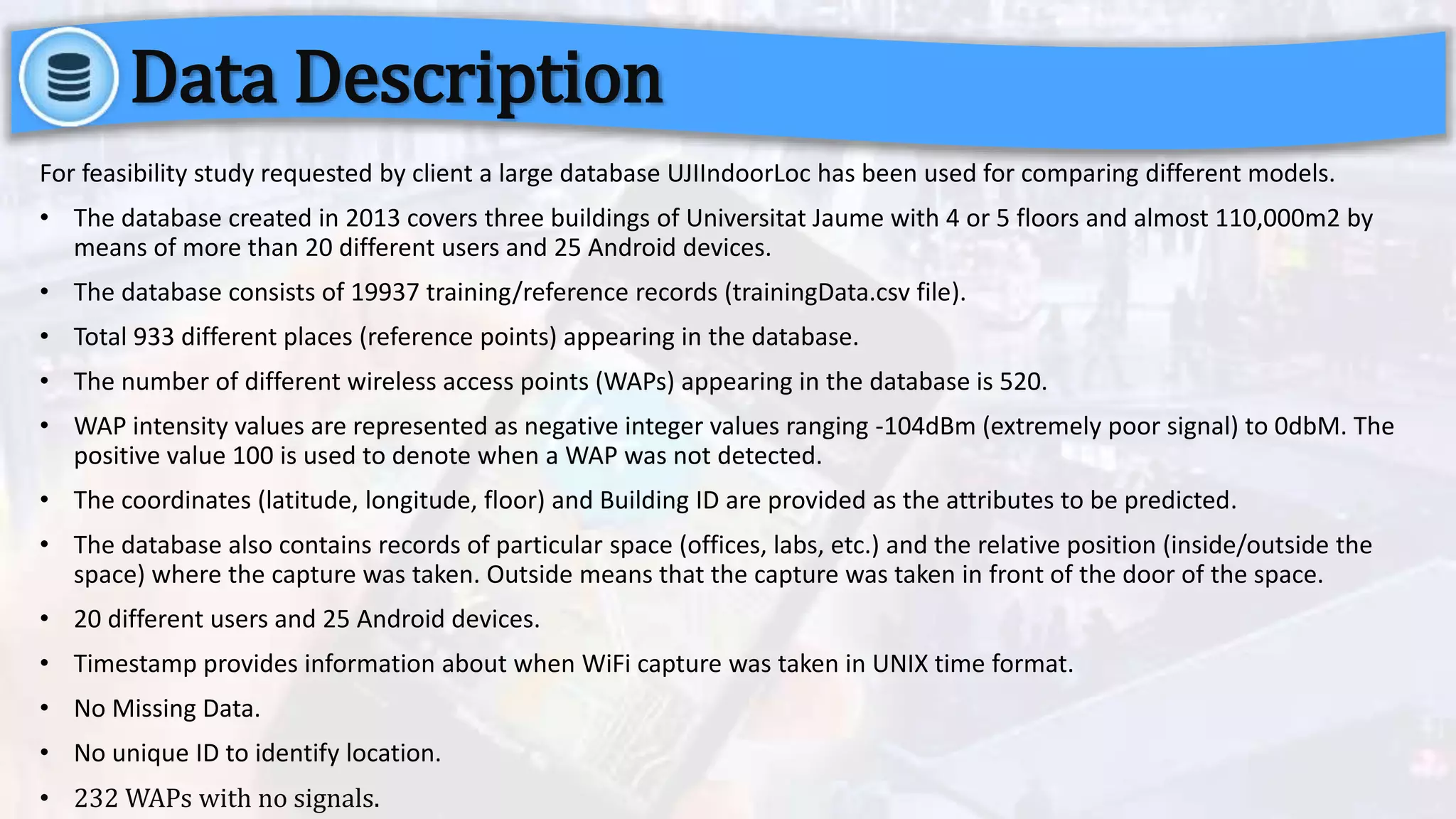For feasibility study requested by client a large database UJIIndoorLoc has been used for comparing different models.
• The database created in 2013 covers three buildings of Universitat Jaume with 4 or 5 floors and almost 110,000m2 by
means of more than 20 different users and 25 Android devices.
• The database consists of 19937 training/reference records (trainingData.csv file).
• Total 933 different places (reference points) appearing in the database.
• The number of different wireless access points (WAPs) appearing in the database is 520.
• WAP intensity values are represented as negative integer values ranging -104dBm (extremely poor signal) to 0dbM. The
positive value 100 is used to denote when a WAP was not detected.
• The coordinates (latitude, longitude, floor) and Building ID are provided as the attributes to be predicted.
• The database also contains records of particular space (offices, labs, etc.) and the relative position (inside/outside the
space) where the capture was taken. Outside means that the capture was taken in front of the door of the space.
• 20 different users and 25 Android devices.
• Timestamp provides information about when WiFi capture was taken in UNIX time format.
• No Missing Data.
• No unique ID to identify location.
• 232 WAPs with no signals.
Data Description
 
