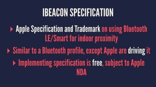 IBEACON SPECIFICATION
▸ Apple Specification and Trademark on using Bluetooth
LE/Smart for indoor proximity
▸ Similar to a Bluetooth profile, except Apple are driving it
▸ Implementing specification is free, subject to Apple
NDA
 