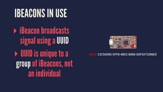 IBEACONS IN USE
▸ iBeacon broadcasts
signal using a UUID
▸ UUID is unique to a
group of iBeacons, not
an individual
 