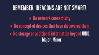 REMEMBER, IBEACONS ARE NOT SMART!
▸ No network connectivity
▸ No concept of devices that have discovered them
▸ No storage or additional information beyond UUID,
Major, Minor
 