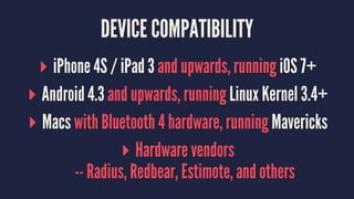 DEVICE COMPATIBILITY
▸ iPhone 4S / iPad 3 and upwards, running iOS 7+
▸ Android 4.3 and upwards, running Linux Kernel 3.4+
▸ Macs with Bluetooth 4 hardware, running Mavericks
▸ Hardware vendors
-- Radius, Redbear, Estimote, and others
 