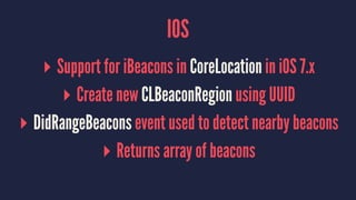 IOS
▸ Support for iBeacons in CoreLocation in iOS 7.x
▸ Create new CLBeaconRegion using UUID
▸ DidRangeBeacons event used to detect nearby beacons
▸ Returns array of beacons
 