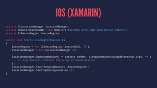 IOS (XAMARIN)
private CLLocationManager locationManager;
private NSUuid beaconUUID = new NSUuid ("E2C56DB5-DFFB-48D2-B060-D0F5A71096E0");
private CLBeaconRegion beaconRegion;
public void StartListeningForBeacons ()
{
beaconRegion = new CLBeaconRegion (beaconUUID, "0");
locationManager = new CLLocationManager ();
locationManager.DidRangeBeacons += (object sender, CLRegionBeaconsRangedEventArgs args) => {
// args.Beacons contains the array of found beacons
};
locationManager.StartRangingBeacons (beaconRegion);
locationManager.StartUpdatingLocation ();
}
 