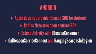 ANDROID
▸ Apple does not provide iBeacon SDK for Android
▸ Radius Networks open sourced SDK
▸ Extend Activity with IBeaconConsumer
▸ OnIBeaconServiceConnect and RangingBeaconsInRegion
 