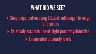 WHAT DID WE SEE?
▸ Simple application using CLLocationManager to range
for beacons
▸ Relatively accurate line-of-sight proximity detection
▸ Enumerated proximity levels
 