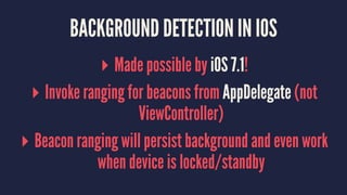 BACKGROUND DETECTION IN IOS
▸ Made possible by iOS 7.1!
▸ Invoke ranging for beacons from AppDelegate (not
ViewController)
▸ Beacon ranging will persist background and even work
when device is locked/standby
 