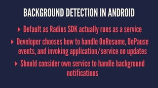 BACKGROUND DETECTION IN ANDROID
▸ Default as Radius SDK actually runs as a service
▸ Developer chooses how to handle OnResume, OnPause
events, and invoking application/service on updates
▸ Should consider own service to handle background
notifications
 