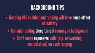 BACKGROUND TIPS
▸ Keeping BLE enabled and ranging will have some effect
on battery
▸ Consider adding sleep time if running in background
▸ Don't make expensive calls (e.g. networking,
computation) on each ranging
 