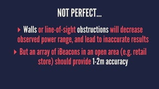 NOT PERFECT...
▸ Walls or line-of-sight obstructions will decrease
observed power range, and lead to inaccurate results
▸ But an array of iBeacons in an open area (e.g. retail
store) should provide 1-2m accuracy
 