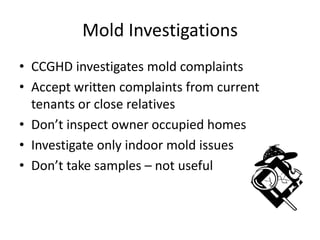 Mold Investigations
• CCGHD investigates mold complaints
• Accept written complaints from current
tenants or close relatives
• Don’t inspect owner occupied homes
• Investigate only indoor mold issues
• Don’t take samples – not useful
 