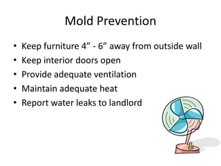 Mold Prevention
• Keep furniture 4” - 6” away from outside wall
• Keep interior doors open
• Provide adequate ventilation
• Maintain adequate heat
• Report water leaks to landlord
 