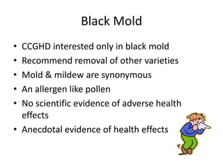 Black Mold
• CCGHD interested only in black mold
• Recommend removal of other varieties
• Mold & mildew are synonymous
• An allergen like pollen
• No scientific evidence of adverse health
effects
• Anecdotal evidence of health effects
 