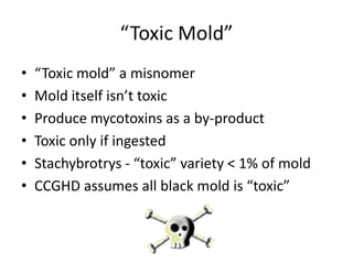 “Toxic Mold”
• “Toxic mold” a misnomer
• Mold itself isn’t toxic
• Produce mycotoxins as a by-product
• Toxic only if ingested
• Stachybrotrys - “toxic” variety < 1% of mold
• CCGHD assumes all black mold is “toxic”
 