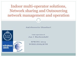 Indoor multi-operator solutions,
 Network sharing and Outsourcing
network management and operation

          Amirhossein Ghanbari



              Under supervision of:

            Jan I Markendahl

             SPRING 2013
            WIRELESS@KTH
 