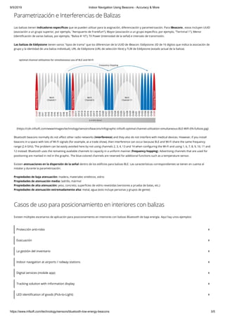 8/5/2019 Indoor Navigation Using Beacons - Accuracy & More
https://www.infsoft.com/technology/sensors/bluetooth-low-energy-beacons 3/5
Parametrización e Interferencias de Balizas
Las balizas tienen indicadores especí cos que se pueden utilizar para la asignación, diferenciación y parametrización. Para iBeacons , estos incluyen UUID
(asociación a un grupo superior, por ejemplo, "Aeropuerto de Frankfurt"), Mayor (asociación a un grupo especí co, por ejemplo, "Terminal 1"), Menor
(identi cación de varias balizas, por ejemplo, "Baliza # 10"), TX Power (intensidad de la señal) e intervalo de transmisión.
Las balizas de Eddystone tienen varios "tipos de trama" que los diferencian de la UUID de iBeacon: Eddystone: (ID de 16 dígitos que indica la asociación de
grupo y la identidad de una baliza individual), URL de Eddystone (URL de selección libre) y TLM de Eddystone (estado actual de la baliza).
(https://cdn.infsoft.com/www/images/technology/sensors/beacons/infographic-infsoft-optimal-channel-utilization-simultaneous-BLE-WiFi-EN-fullsize.jpg)
Bluetooth beacons normally do not a ect other radio networks (interference) and they also do not interfere with medical devices. However, if you install
beacons in a space with lots of Wi-Fi signals (for example, at a trade show), then interference can occur because BLE and Wi-Fi share the same frequency
range (2.4 GHz). The problem can be easily avoided here by not using channels 2, 3, 4, 13 and 14 when con guring the Wi-Fi and using 1, 6, 7, 8, 9, 10, 11 and
12 instead. Bluetooth uses the remaining available channels to capacity in a uniform manner (frequency hopping). Advertising channels that are used for
positioning are marked in red in the graphic. The blue-colored channels are reserved for additional functions such as a temperature sensor.
Existen atenuaciones en la dispersión de la señal dentro de los edi cios para balizas BLE. Las características correspondientes se tienen en cuenta al
instalar y durante la parametrización.
Propiedades de baja atenuación: madera, materiales sintéticos, vidrio
Propiedades de atenuación media: ladrillo, mármol
Propiedades de alta atenuación: yeso, concreto, super cies de vidrio revestidas (versiones a prueba de balas, etc.)
Propiedades de atenuación extremadamente alta: metal, agua (esto incluye personas y grupos de gente)
Casos de uso para posicionamiento en interiores con balizas
Existen múltiples escenarios de aplicación para posicionamiento en interiores con balizas Bluetooth de baja energía. Aquí hay unos ejemplos:
Protección anti-robo
Evacuación
La gestión del inventario
Indoor navigation at airports / railway stations
Digital services (mobile app)
Tracking solution with information display
LED identi cation of goods (Pick-to-Light)
 