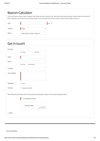 8/5/2019 Indoor Navigation Using Beacons - Accuracy & More
https://www.infsoft.com/technology/sensors/bluetooth-low-energy-beacons 4/5
Beacon Calculator
Try the infsoft beacon calculator to get a rough idea of the number of beacons required for your client-based indoor positioning project. Please be aware that the amount of
beacons depends on various factors, such as industry, desired accuracy, parameterization and local structural conditions. We are happy to advise you!
Area m²
Industry O ce
Result Approximate number of beacons
Get in touch!
Fullname
First Name Last Name
Email
Phone
Area Code
 - 
Phone Number
Company
Your message
Newsletter opt in
Call-back please call me back
The provided data will only be used for the purpose of processing your request. Privacy Policy (/company/contact)
acknowledged and agreed
No soy un robot
reCAPTCHA
Privacidad - Condiciones
Submit
Social Media
 