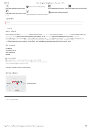 8/5/2019 Indoor Navigation Using Beacons - Accuracy & More
https://www.infsoft.com/technology/sensors/bluetooth-low-energy-beacons 5/5
(https://www.facebook.com/infsoft.gmbh)
(https://twitter.com/infsoftgmbh)
(https://www.instagram.com/infsoft_gmbh/)(https://www.youtube.com/infsoftgmbh)
(https://www.linkedin.com/company/infsoft-
gmbh)
(https://www.xing.com/companies/infsoftgmbh)
(https://www.pinterest.com/infsoft/)
Newsletter
SubscribeSubscribe
Email
About infsoft
infsoft GmbH has been o ering indoor navigation (/solutions/indoor-navigation), indoor analytics (/solutions/indoor-analytics), indoor tracking (/solutions/indoor-tracking) and
location-based services (/solutions/indoor-location-based-services) since 2005. We use Locator Nodes (/technology/hardware/infsoft-locator-nodes), Locator Tags
(/technology/hardware/infsoft-locator-tags), UWB (/technology/sensors/ultra-wideband), Wi-Fi (/technology/sensors/wi ) and beacons (/technology/sensors/bluetooth-low-
energy-beacons) for indoor positioning (/indoor-positioning). Besides the development of all-in-one solutions for major clients, infsoft o ers scalable Software Development
Kits (/software/developers/sdk) (SDK). Frankfurt Airport, Siemens, Swiss Federal Railways (SBB) and Roche are among our long-standing clients.
Get in touch
infsoft GmbH
Ingolstädter Straße 10 
85098 Großmehring
Alemania 
  +49 8407 939 680-0
  contact@infsoft.com (mailto:contact@infsoft.com?subject=contact infsoft)
  También es interesante: www.indoornavigation.com (http://www.indoornavigation.com)
www.ultrawideband.io (http://ultrawideband.io/)
Aviso Legal / Política de Privacidad (/company/contact)



Donde estamos
(/company/contact)
© infsoft GmbH, 2016-2018
 