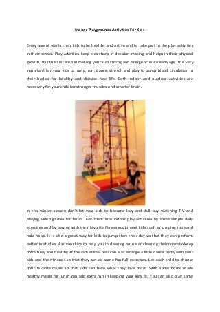 Indoor Playgrounds Activities For Kids
Every parent wants their kids to be healthy and active and to take part in the play activities
in their school. Play activities keep kids sharp in decision making and helps in their physical
growth. It is the first step in making your kids strong and energetic in an early age. It is very
important for your kids to jump, run, dance, stretch and play to pump blood circulation in
their bodies for healthy and disease free life. Both indoor and outdoor activities are
necessary for your child for stronger muscles and smarter brain.
In this winter season don’t let your kids to become lazy and dull buy watching T.V and
playing video games for hours. Get them into indoor play activities by some simple daily
exercises and by playing with their favorite fitness equipment kids such as jumping rope and
hula hoop. It is also a great way for kids to jump start their day so that they can perform
better in studies. Ask your kids to help you in cleaning house or cleaning their room to keep
them busy and healthy at the same time. You can also arrange a little dance party with your
kids and their friends so that they can do some fun full exercises. Let each child to choose
their favorite music so that kids can have what they love most. With some home made
healthy meals for lunch can add extra fun in keeping your kids fit. You can also play some
 