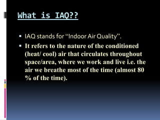 What is IAQ??

 IAQ stands for “Indoor Air Quality”.
 It refers to the nature of the conditioned
  (heat/ cool) air that circulates throughout
  space/area, where we work and live i.e. the
  air we breathe most of the time (almost 80
  % of the time).
 