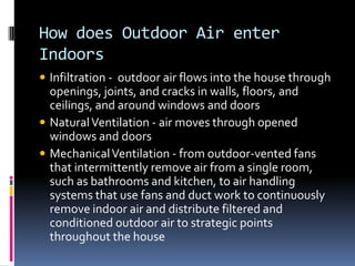 How does Outdoor Air enter
Indoors
 Infiltration - outdoor air flows into the house through
  openings, joints, and cracks in walls, floors, and
  ceilings, and around windows and doors
 Natural Ventilation - air moves through opened
  windows and doors
 Mechanical Ventilation - from outdoor-vented fans
  that intermittently remove air from a single room,
  such as bathrooms and kitchen, to air handling
  systems that use fans and duct work to continuously
  remove indoor air and distribute filtered and
  conditioned outdoor air to strategic points
  throughout the house
 