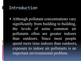 Introduction

 Although pollutant concentrations vary
 significantly from building to building,
 the levels of some common air
 pollutants often are greater indoors
 than outdoors. Since most people
 spend more time indoors than outdoors,
 exposure to indoor air pollutants is an
 important environmental problem.
 