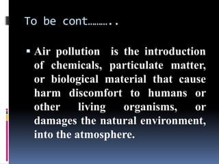 To be cont………..

 Air pollution is the introduction
 of chemicals, particulate matter,
 or biological material that cause
 harm discomfort to humans or
 other     living organisms,    or
 damages the natural environment,
 into the atmosphere.
 