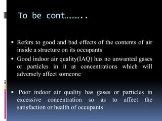 To be cont………..

 Refers to good and bad effects of the contents of air
  inside a structure on its occupants
 Good indoor air quality(IAQ) has no unwanted gases
  or particles in it at concentrations which will
  adversely affect someone

 Poor indoor air quality has gases or particles in
  excessive concentration so as to affect the
  satisfaction or health of occupants
 