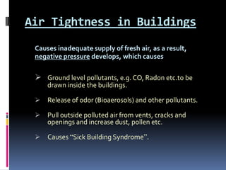 Air Tightness in Buildings
 Causes inadequate supply of fresh air, as a result,
 negative pressure develops, which causes

  Ground level pollutants, e.g. CO, Radon etc.to be
     drawn inside the buildings.

    Release of odor (Bioaerosols) and other pollutants.

    Pull outside polluted air from vents, cracks and
     openings and increase dust, pollen etc.

    Causes “Sick Building Syndrome”.
 