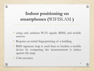 Indoor positioning on
smartphones (WIFISLAM )
• using only ambient Wi-Fi signals (RSSI) and mobile
sensors
• Requires an initial fingerprinting of a building
• RSSI signature map is used then to localize a mobile
device by comparing the measurements it makes
against the map.
• 2.5m accuracy
22
 