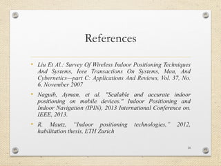 References
• Liu Et Al.: Survey Of Wireless Indoor Positioning Techniques
And Systems, Ieee Transactions On Systems, Man, And
Cybernetics—part C: Applications And Reviews, Vol. 37, No.
6, November 2007
• Naguib, Ayman, et al. "Scalable and accurate indoor
positioning on mobile devices." Indoor Positioning and
Indoor Navigation (IPIN), 2013 International Conference on.
IEEE, 2013.
• R. Mautz, “Indoor positioning technologies,” 2012,
habilitation thesis, ETH Zurich
24
 