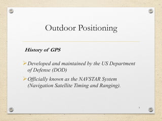 Outdoor Positioning
Developed and maintained by the US Department
of Defense (DOD)
Officially known as the NAVSTAR System
(Navigation Satellite Timing and Ranging).
3
History of GPS
 