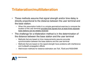 Trilateration/multilaterationTrilateration/multilateration
• These methods assume that signal strength and/or time delay is• These methods assume that signal strength and/or time delay is
directly proportional to the distance between the user terminal and
the base station.
– When this assumption holds it is a simple geometrical exercise to compute the
location of the user terminal provided that signals from at least three separate
base stations can be reliably received.
Th h ll f t il t ti th d i i th d t i ti f• The challenge for a trilateration method is in the determination of
the distance between the base station and the user terminal
– Methods that are based on time measurements assume accurate
synchronization between the base stations and the user terminal
– Methods that are based on the signal strength have problems with interference
and multipath propagation effects
– Well‐known methods for distance estimation are ToA, TDoA and RSSI/SNR
 