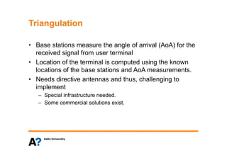 TriangulationTriangulation
B t ti th l f i l (A A) f th• Base stations measure the angle of arrival (AoA) for the
received signal from user terminal
• Location of the terminal is computed using the known• Location of the terminal is computed using the known
locations of the base stations and AoA measurements.
• Needs directive antennas and thus challenging toNeeds directive antennas and thus, challenging to
implement
– Special infrastructure needed.
– Some commercial solutions exist.
 